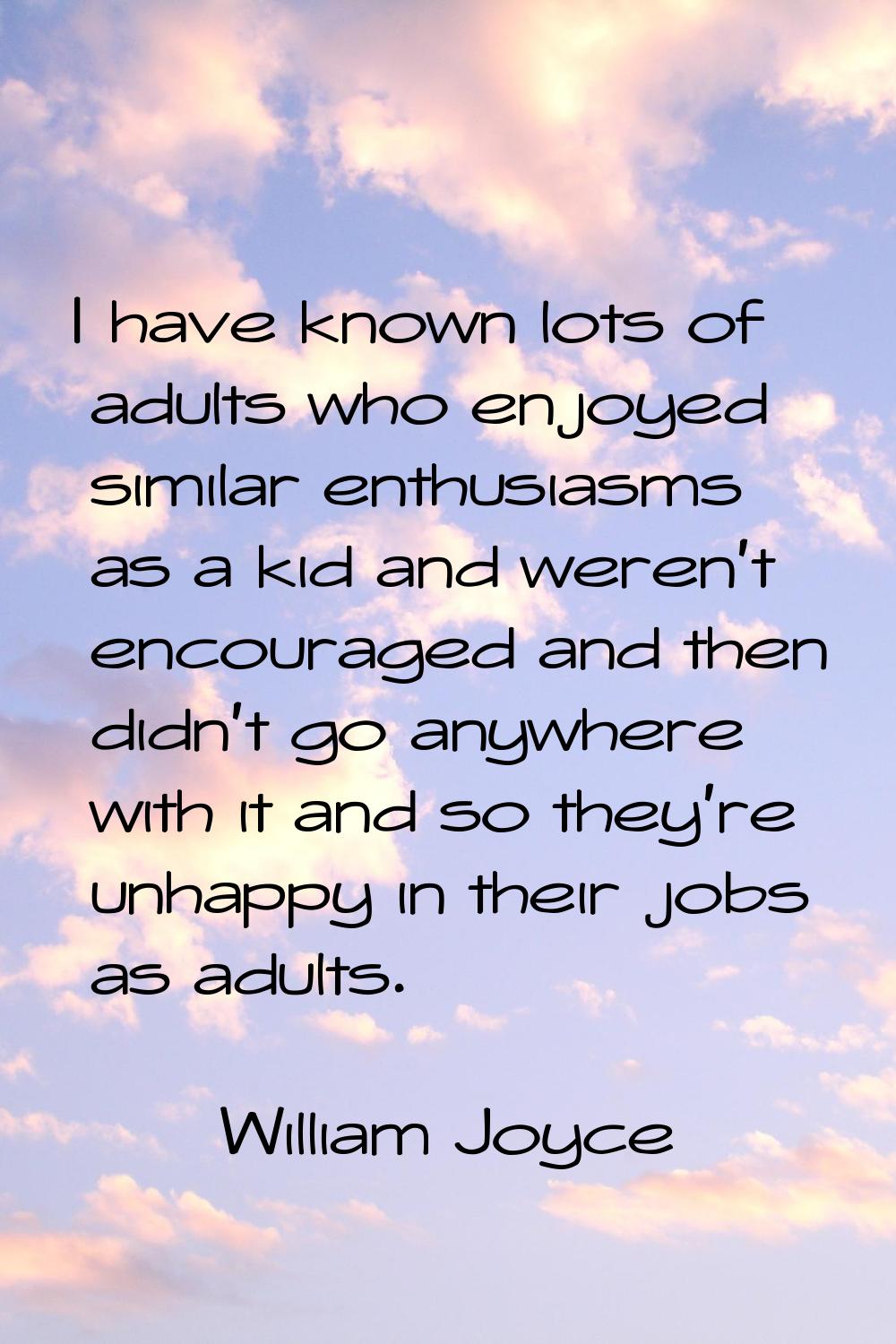 I have known lots of adults who enjoyed similar enthusiasms as a kid and weren't encouraged and the