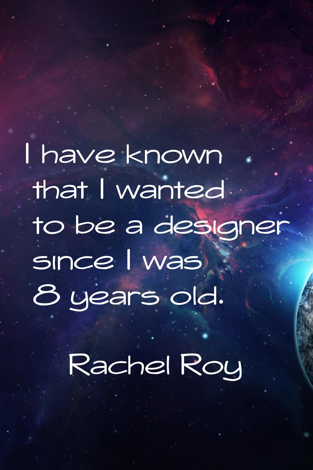 I have known that I wanted to be a designer since I was 8 years old.