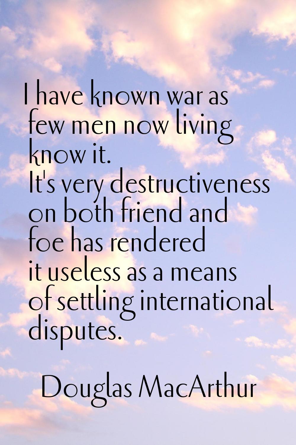 I have known war as few men now living know it. It's very destructiveness on both friend and foe ha