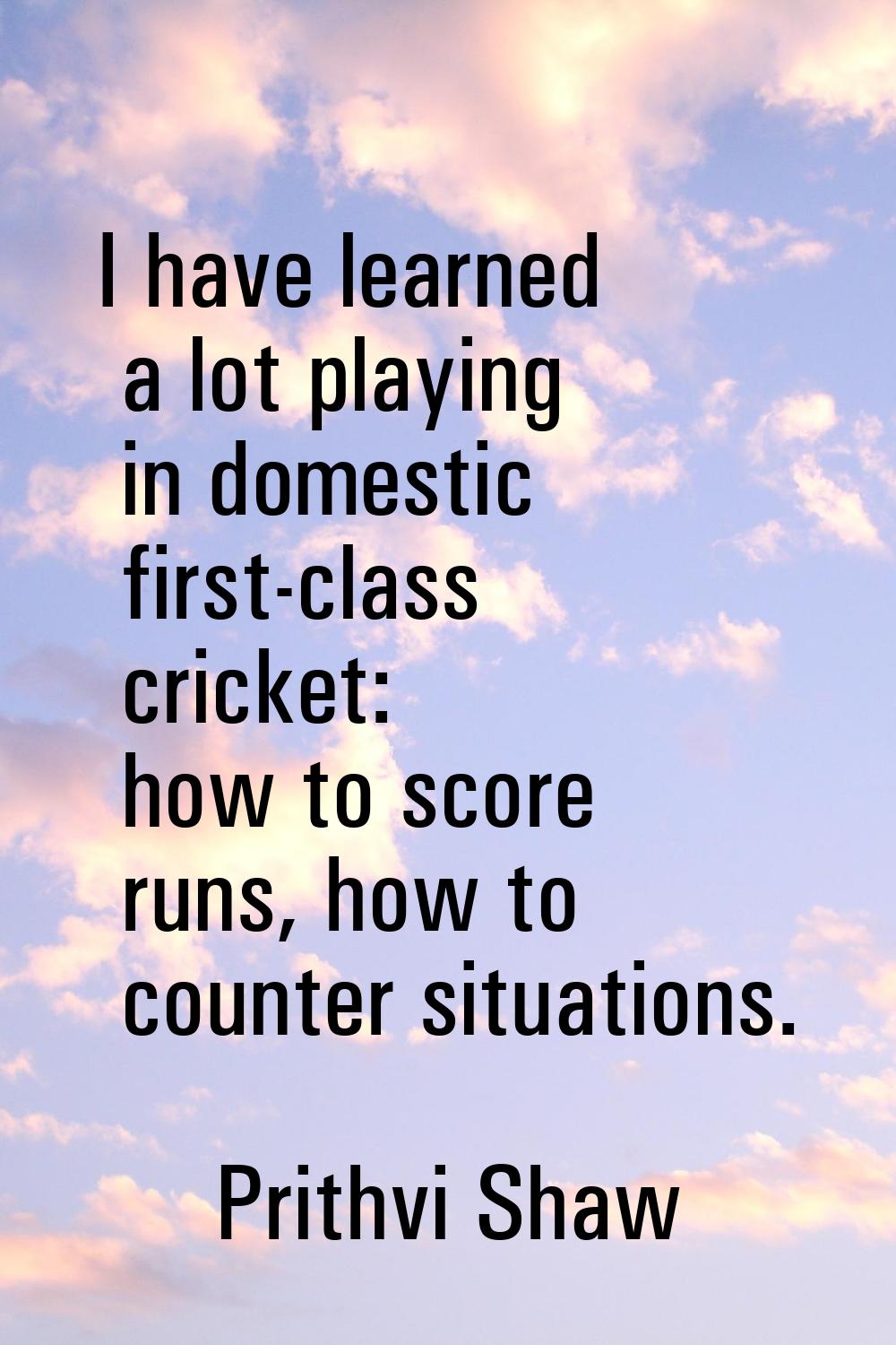 I have learned a lot playing in domestic first-class cricket: how to score runs, how to counter sit