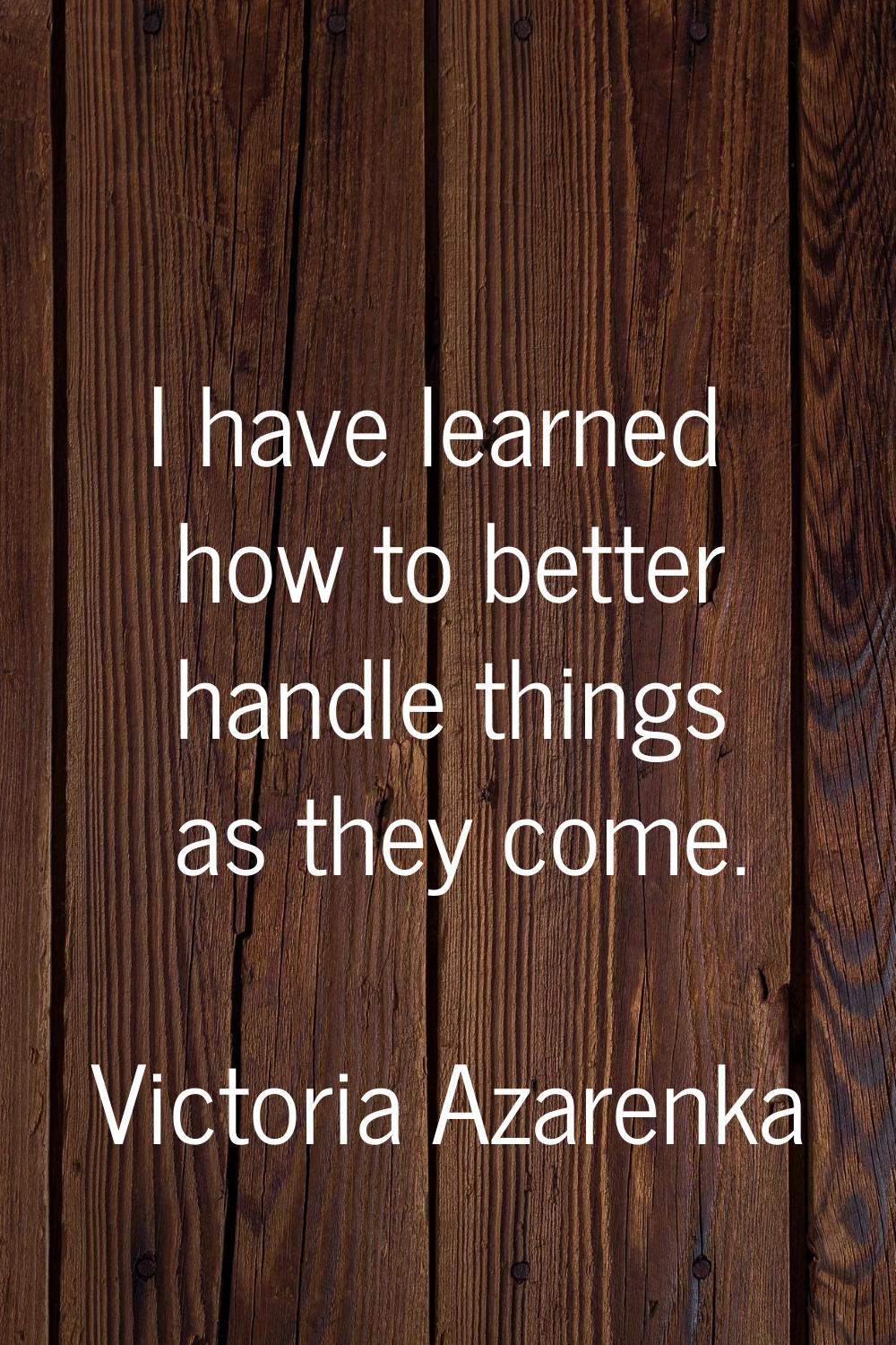 I have learned how to better handle things as they come.