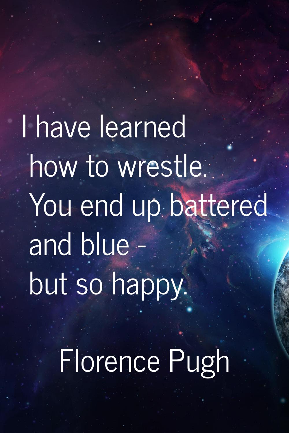 I have learned how to wrestle. You end up battered and blue - but so happy.