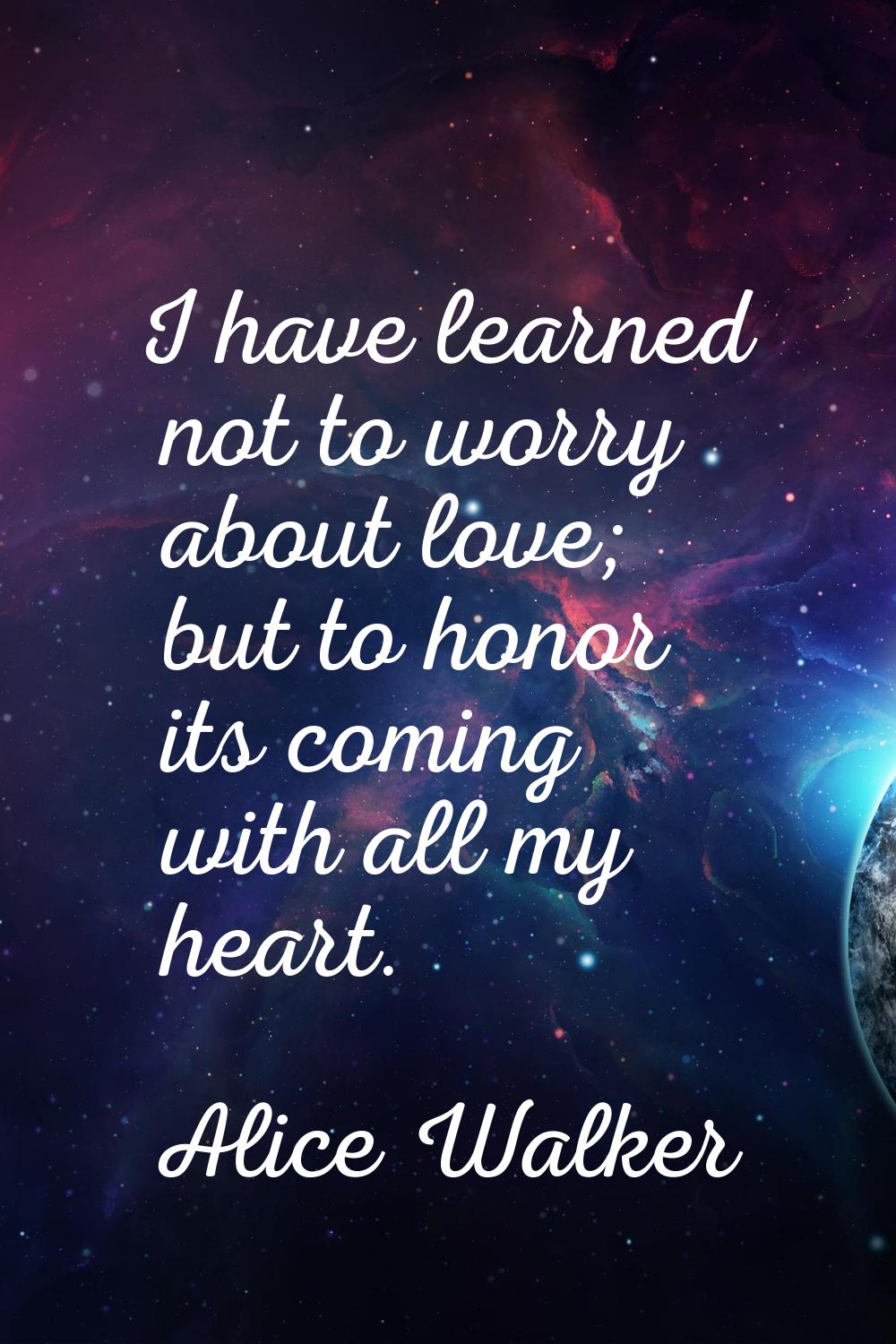 I have learned not to worry about love; but to honor its coming with all my heart.