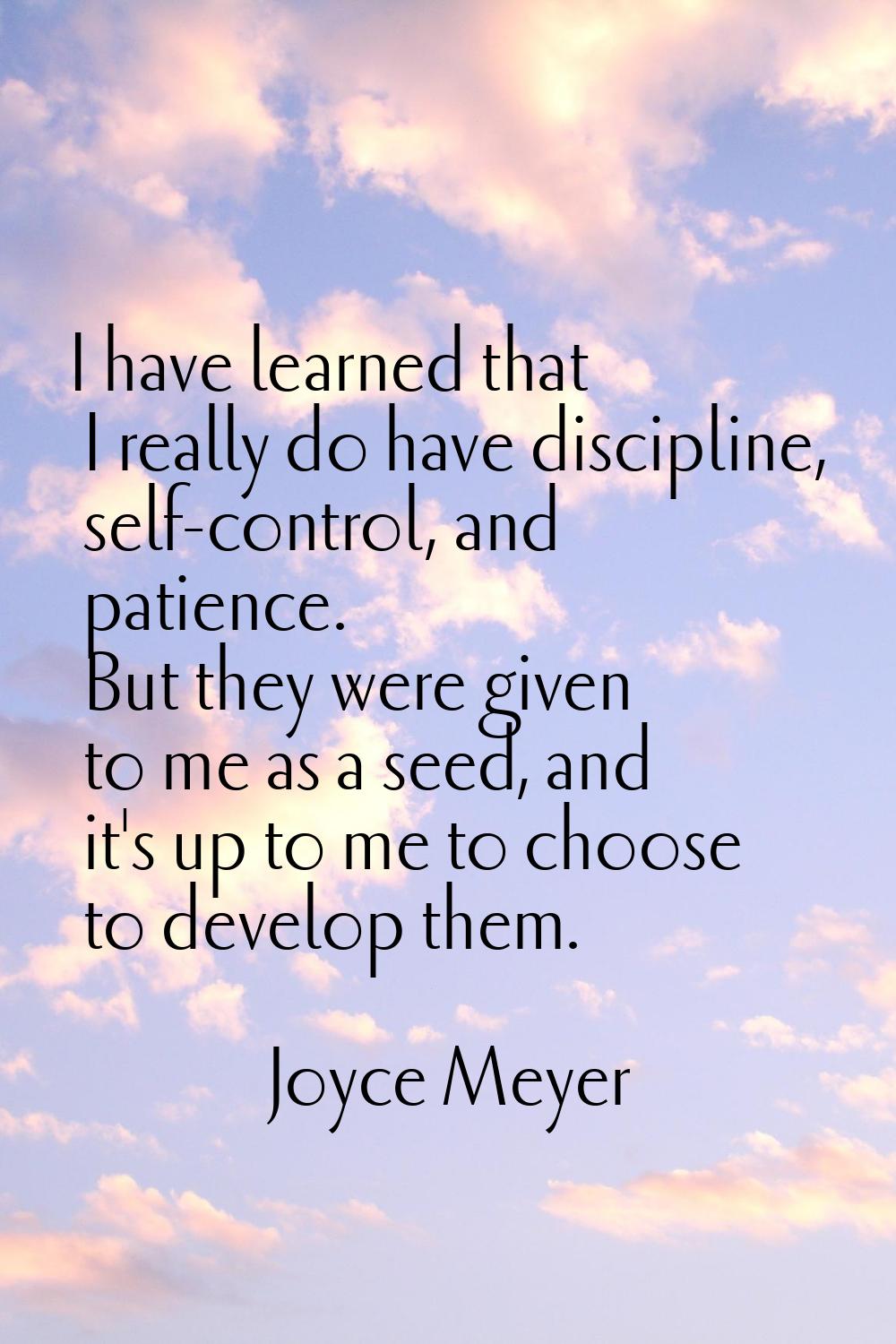 I have learned that I really do have discipline, self-control, and patience. But they were given to