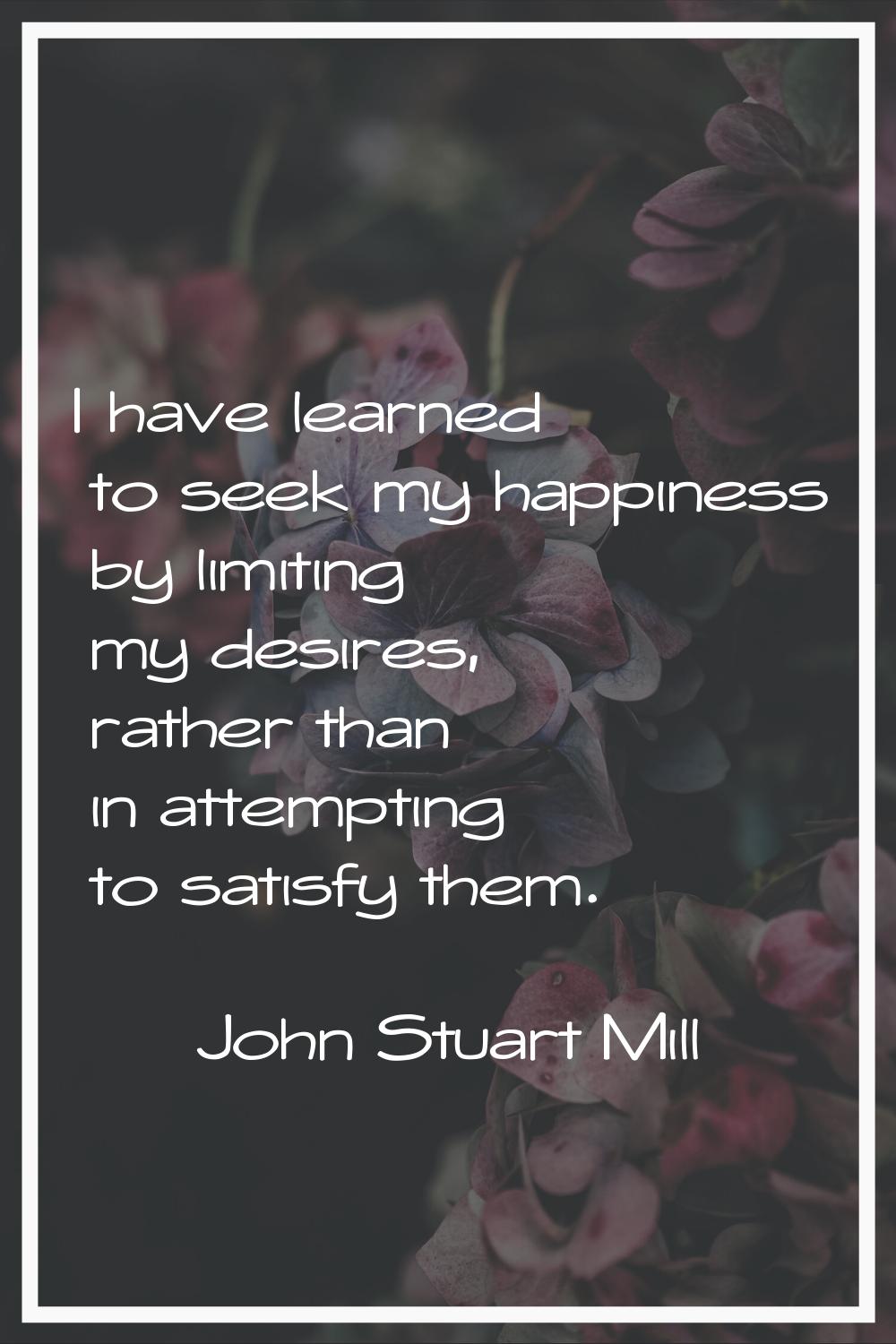 I have learned to seek my happiness by limiting my desires, rather than in attempting to satisfy th