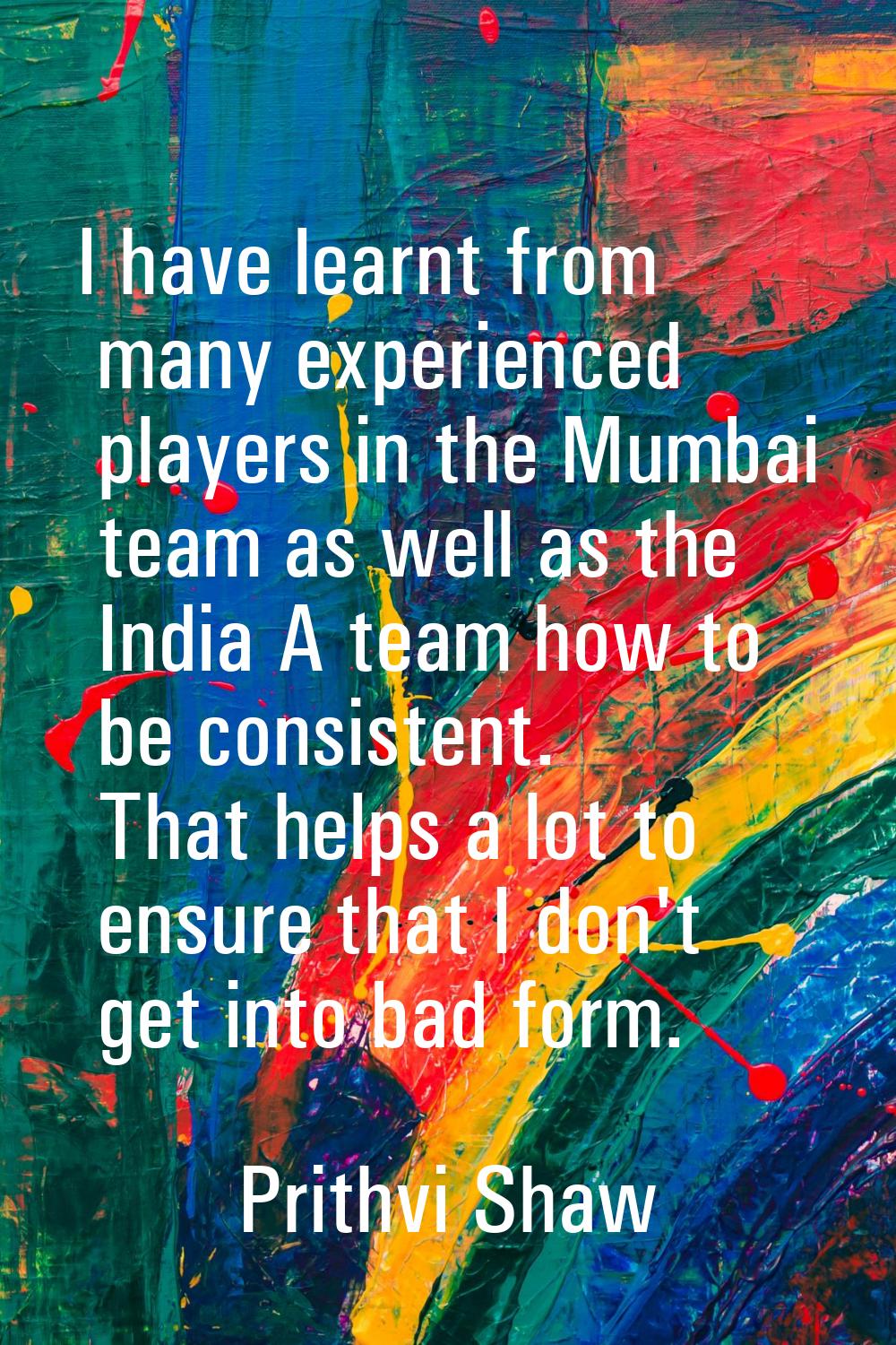 I have learnt from many experienced players in the Mumbai team as well as the India A team how to b