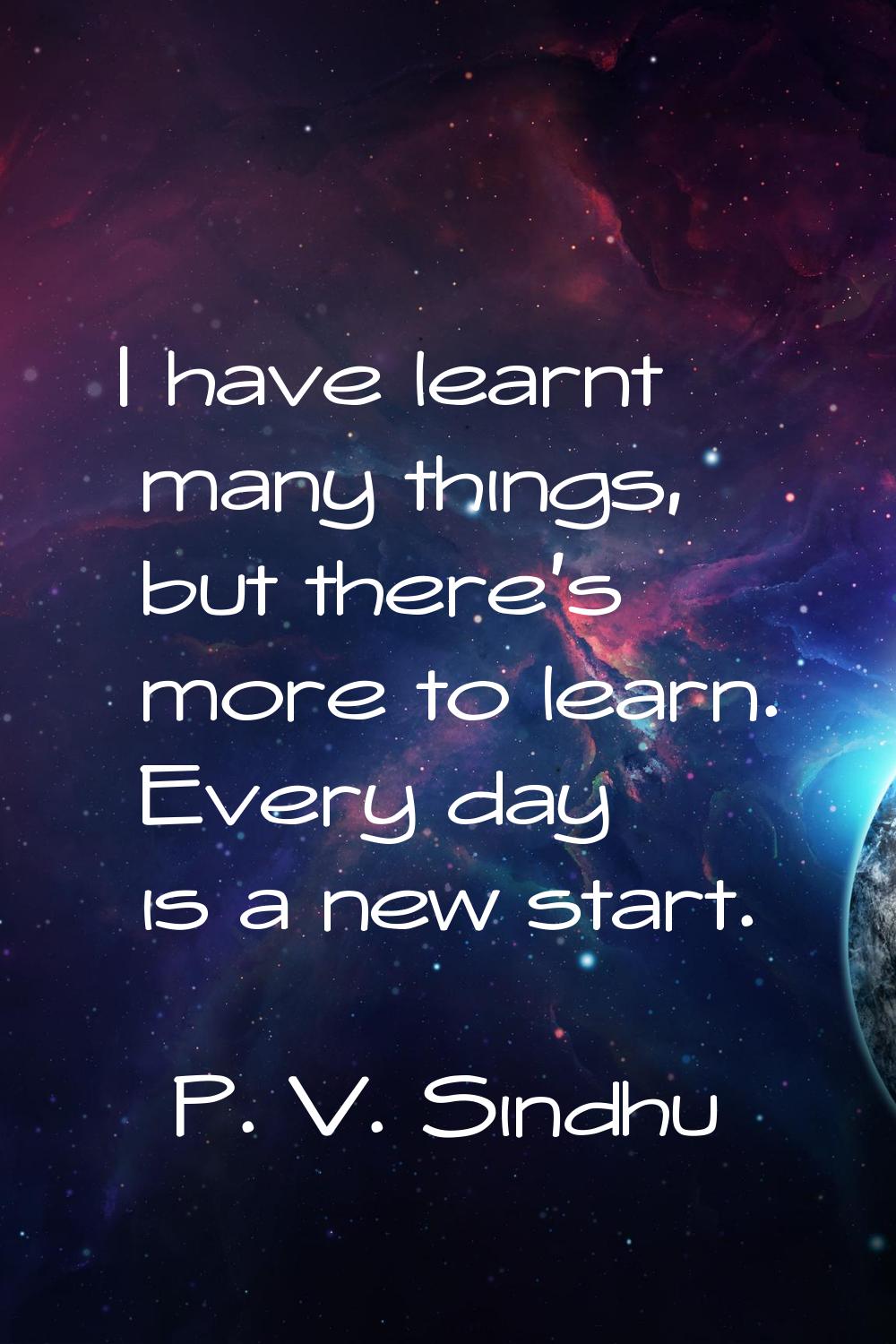 I have learnt many things, but there's more to learn. Every day is a new start.