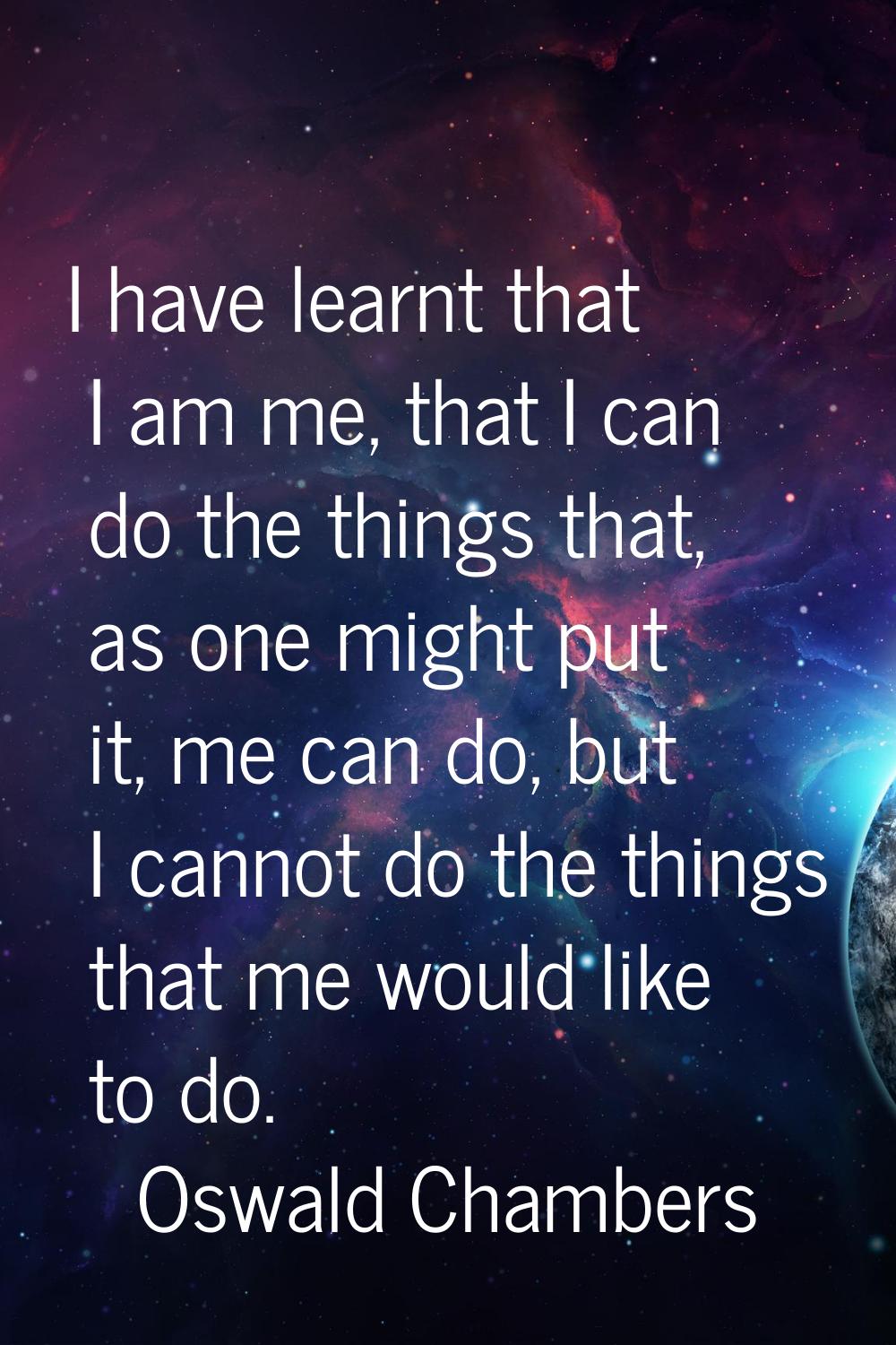I have learnt that I am me, that I can do the things that, as one might put it, me can do, but I ca