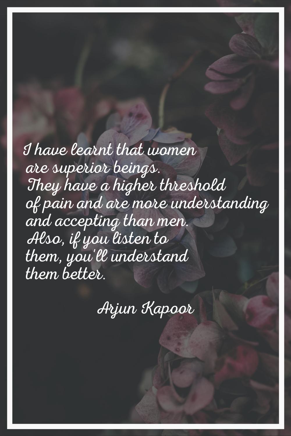 I have learnt that women are superior beings. They have a higher threshold of pain and are more und