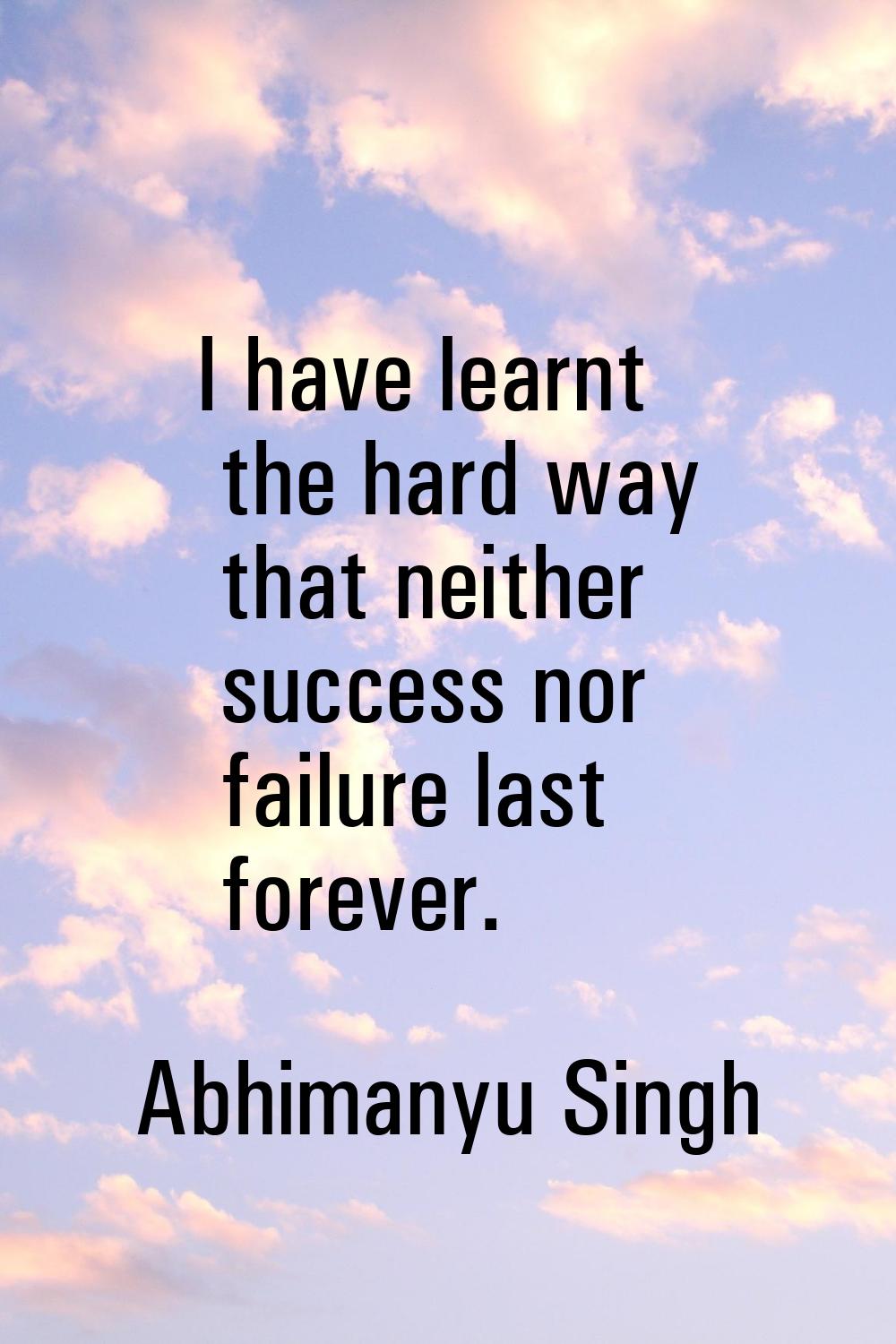 I have learnt the hard way that neither success nor failure last forever.