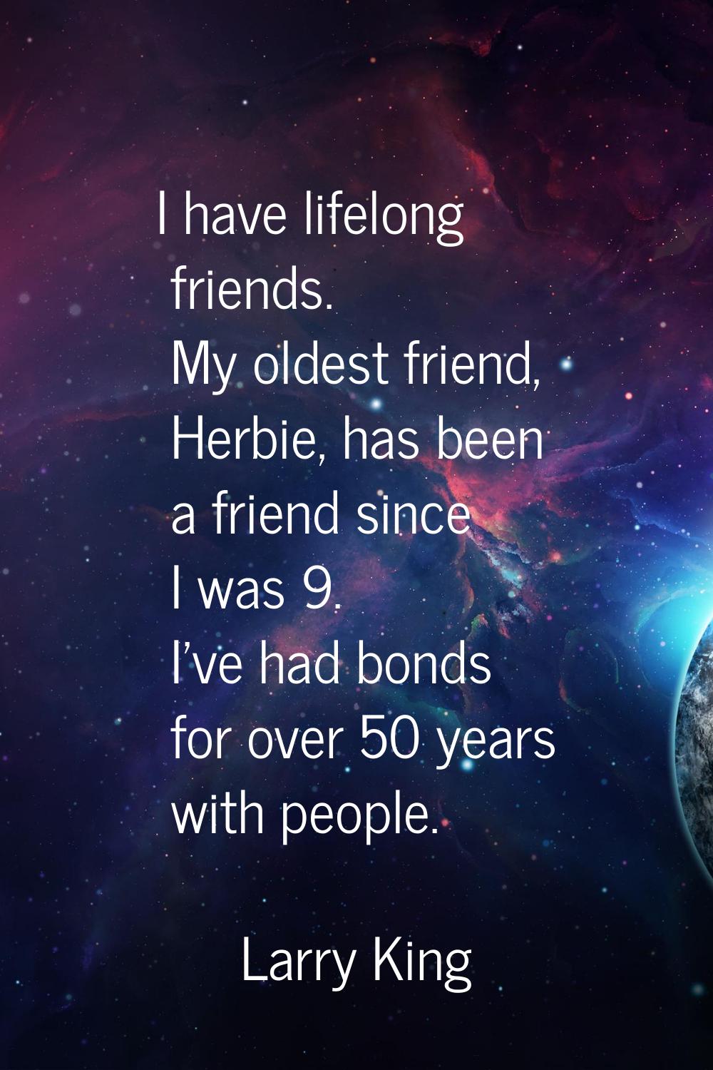 I have lifelong friends. My oldest friend, Herbie, has been a friend since I was 9. I've had bonds 