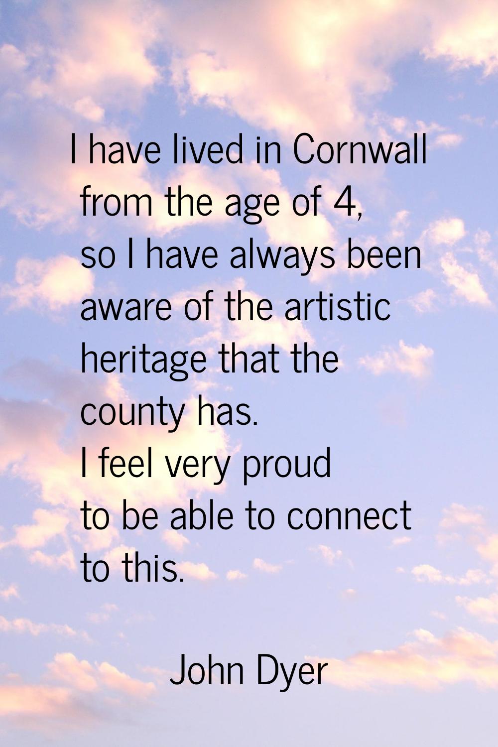 I have lived in Cornwall from the age of 4, so I have always been aware of the artistic heritage th