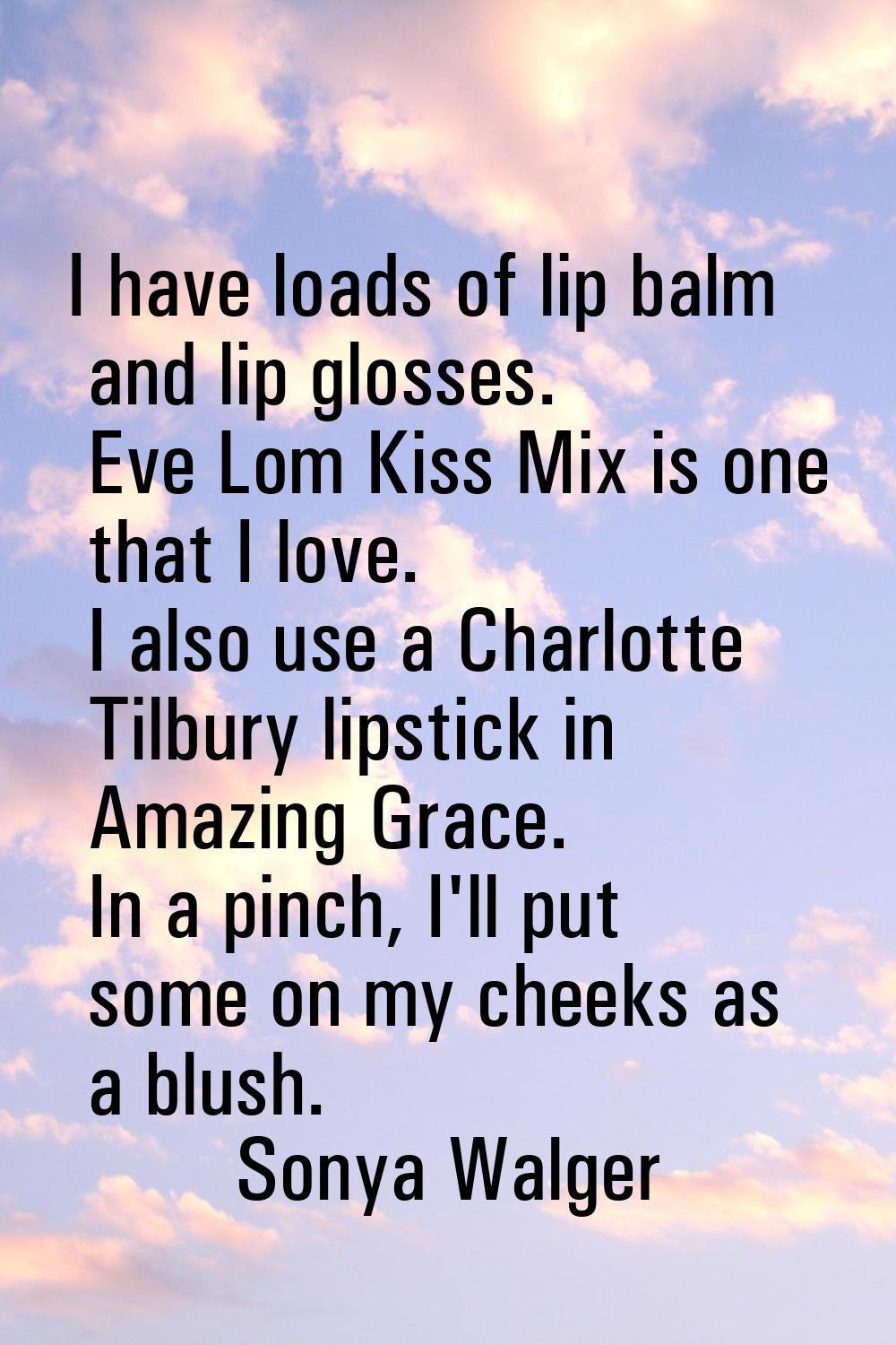 I have loads of lip balm and lip glosses. Eve Lom Kiss Mix is one that I love. I also use a Charlot
