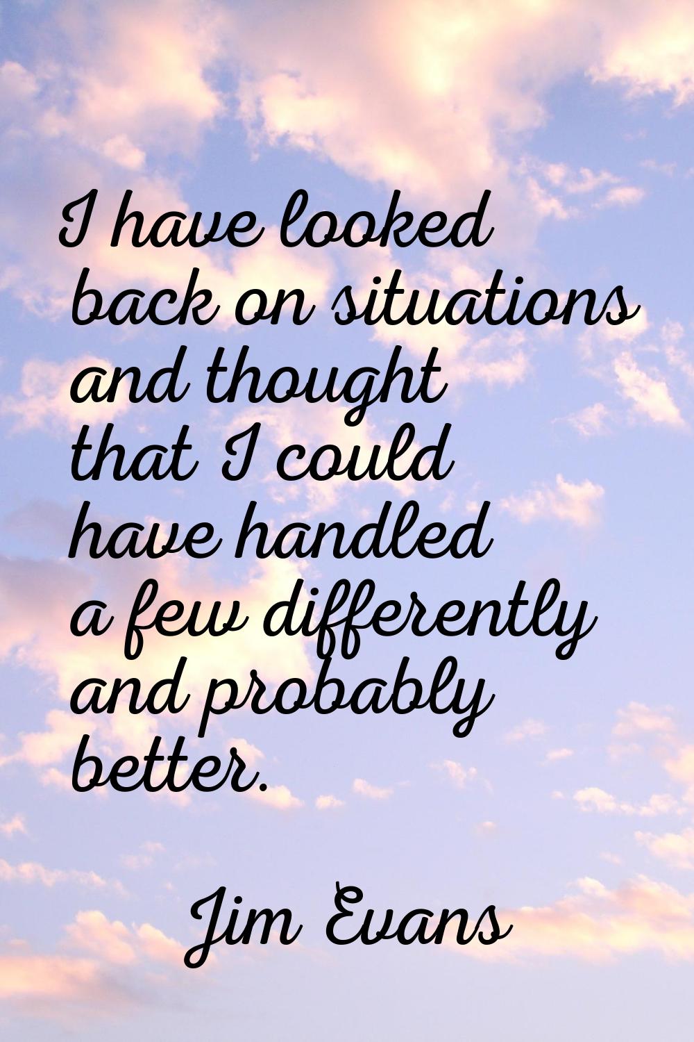 I have looked back on situations and thought that I could have handled a few differently and probab