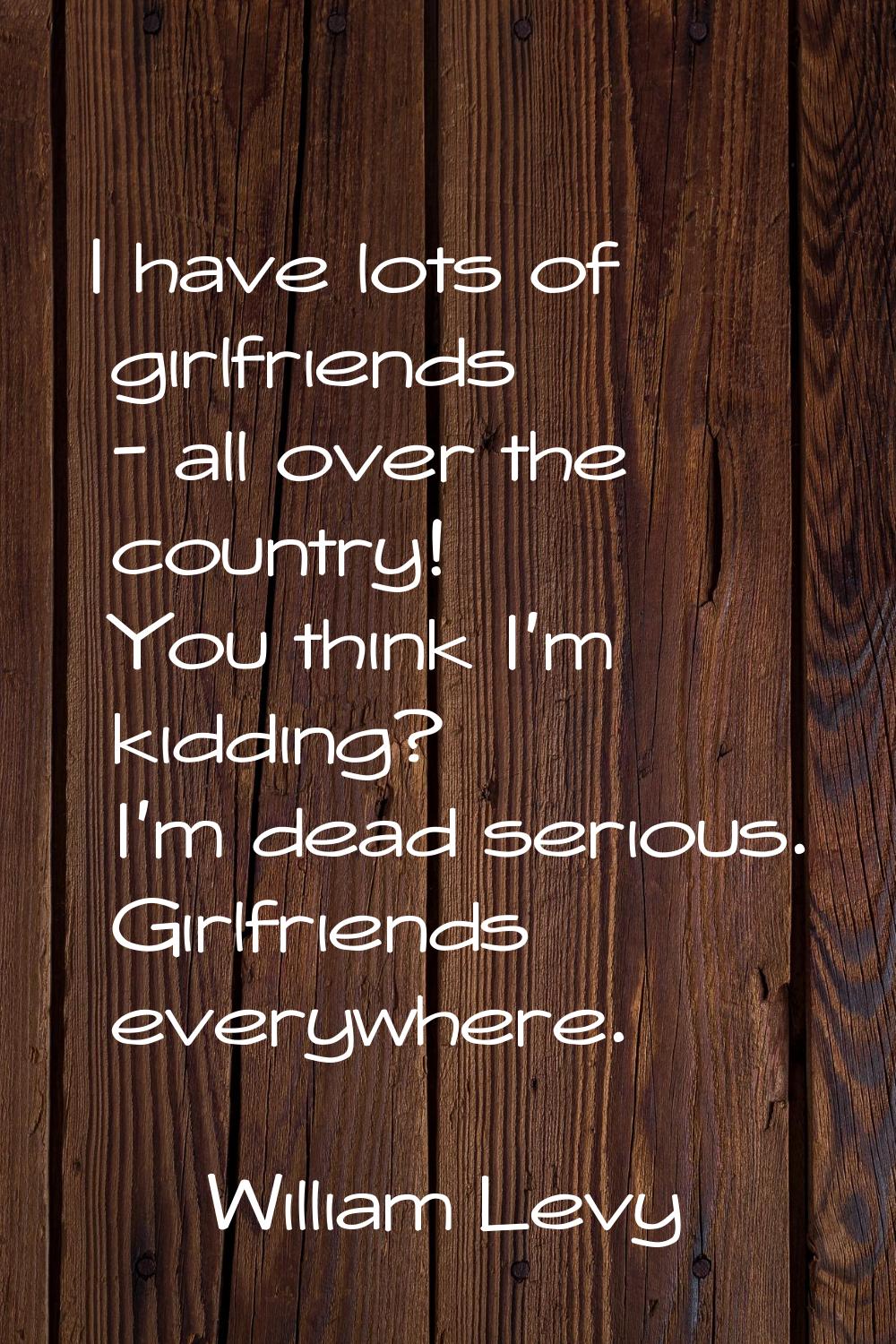 I have lots of girlfriends - all over the country! You think I'm kidding? I'm dead serious. Girlfri