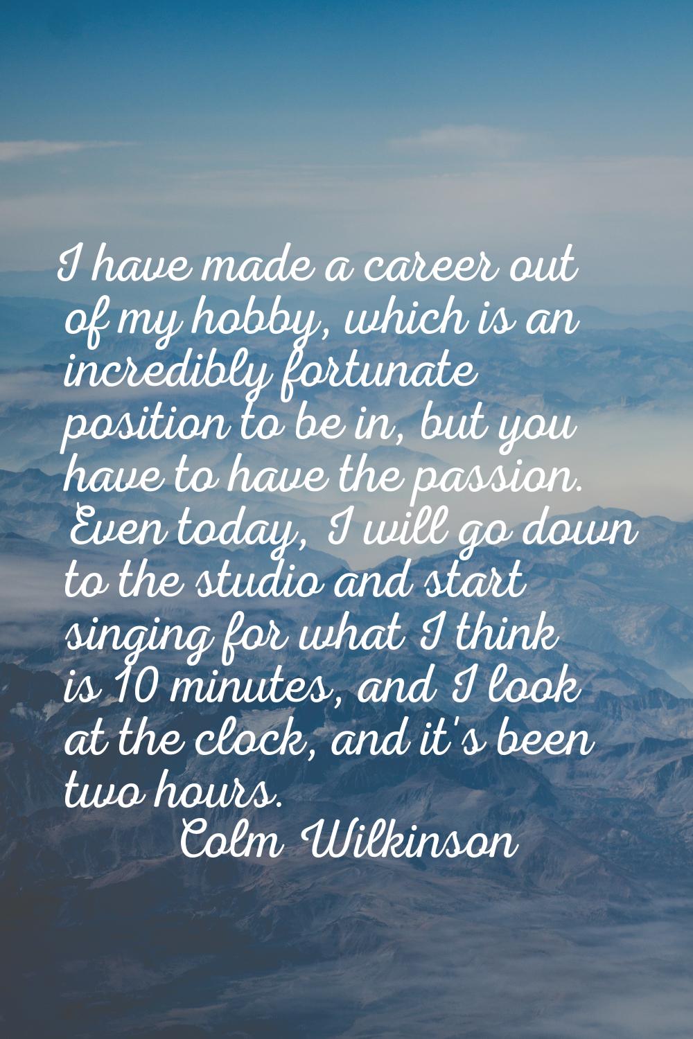 I have made a career out of my hobby, which is an incredibly fortunate position to be in, but you h