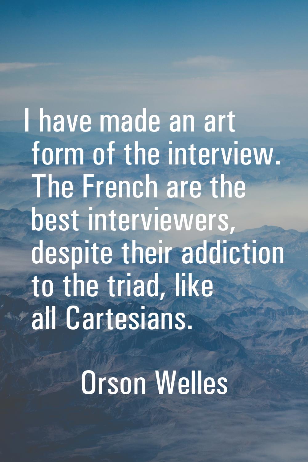 I have made an art form of the interview. The French are the best interviewers, despite their addic