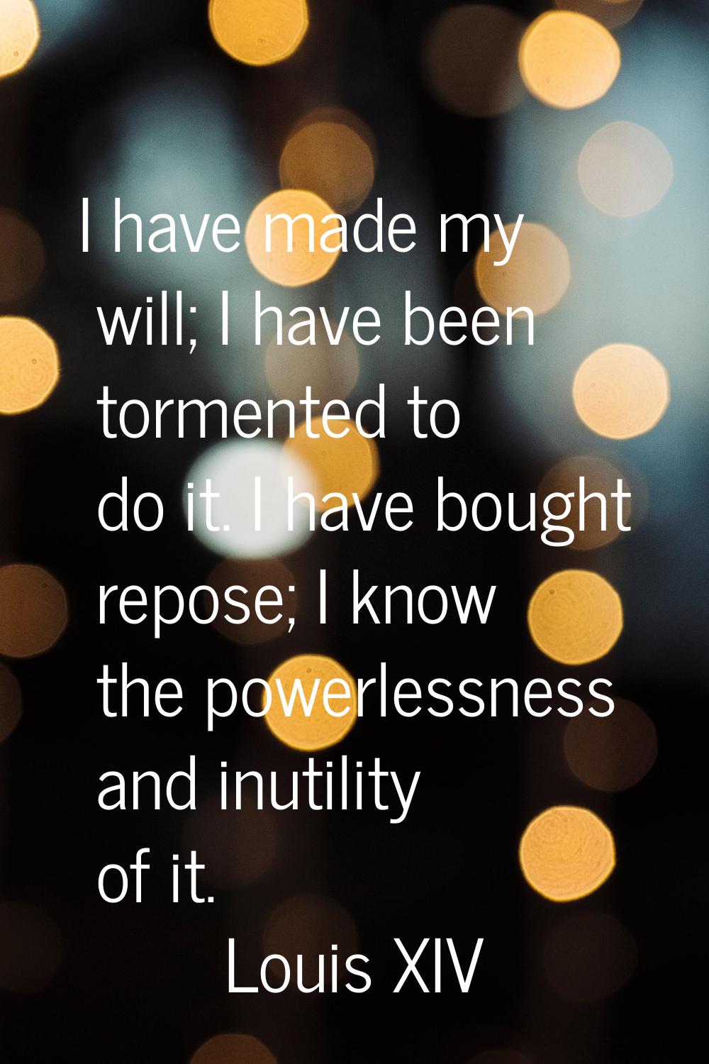 I have made my will; I have been tormented to do it. I have bought repose; I know the powerlessness