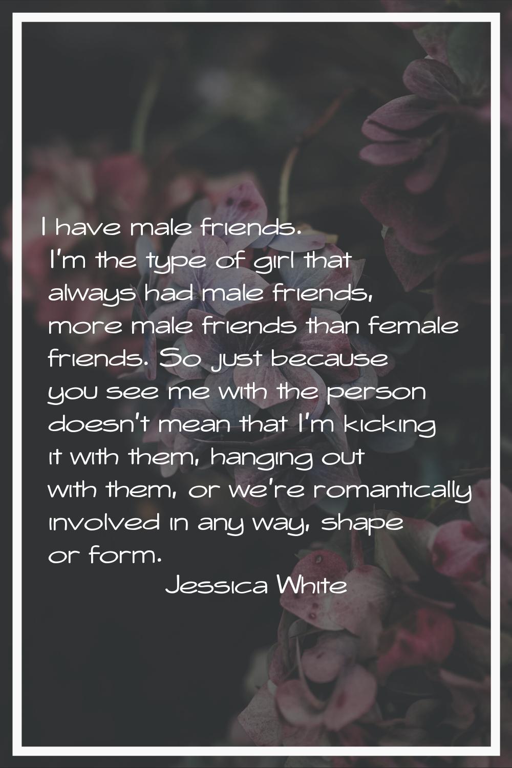 I have male friends. I'm the type of girl that always had male friends, more male friends than fema