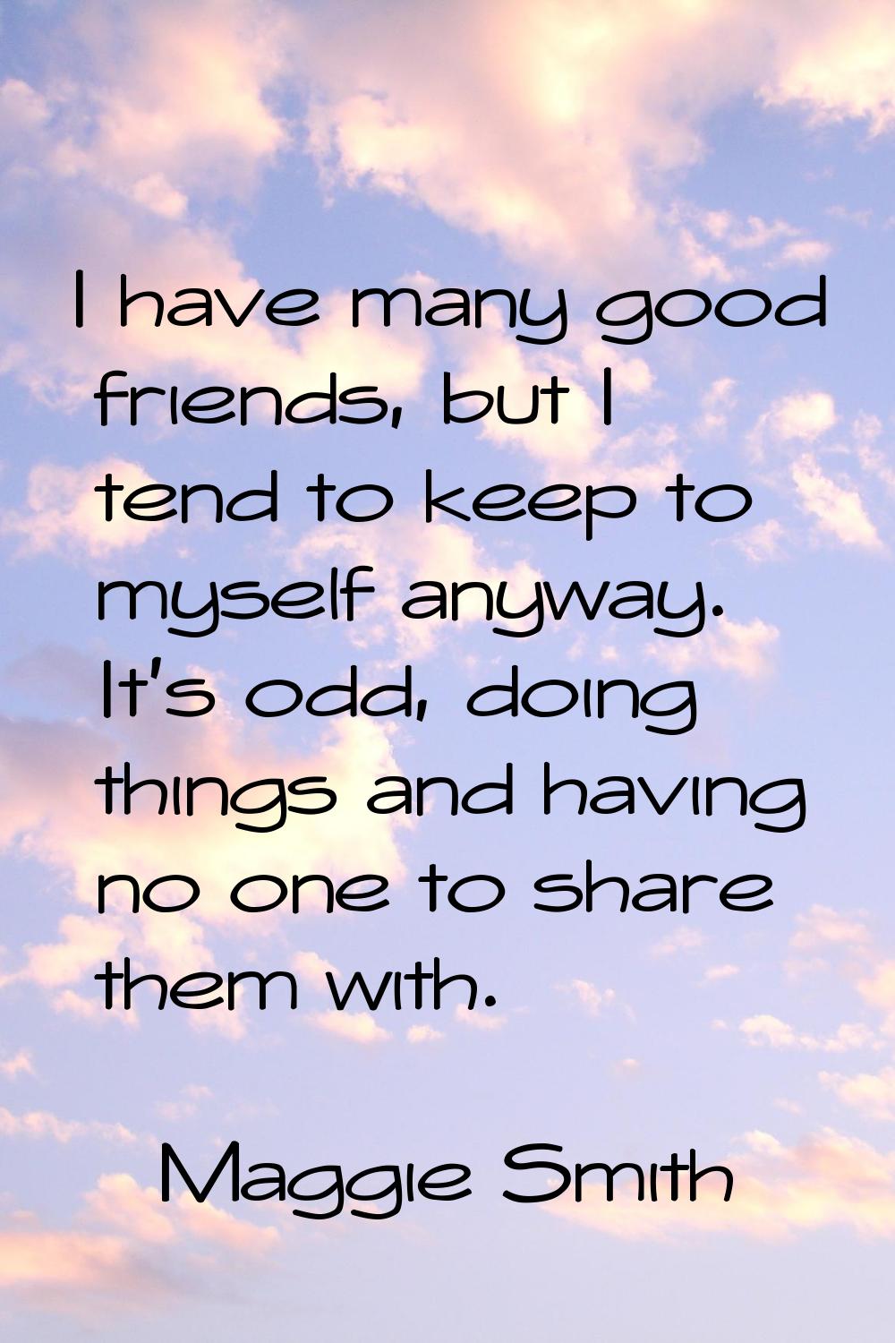 I have many good friends, but I tend to keep to myself anyway. It's odd, doing things and having no