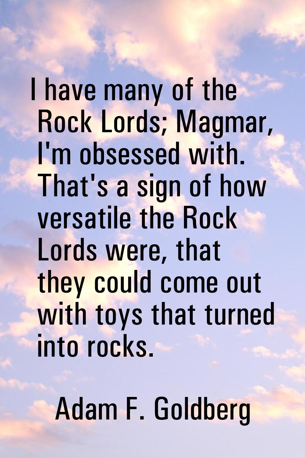 I have many of the Rock Lords; Magmar, I'm obsessed with. That's a sign of how versatile the Rock L