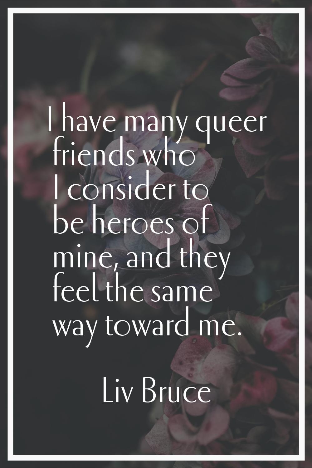 I have many queer friends who I consider to be heroes of mine, and they feel the same way toward me