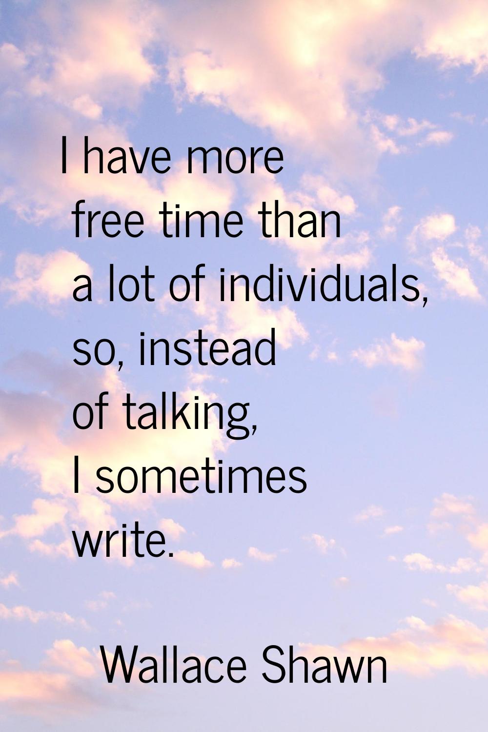 I have more free time than a lot of individuals, so, instead of talking, I sometimes write.