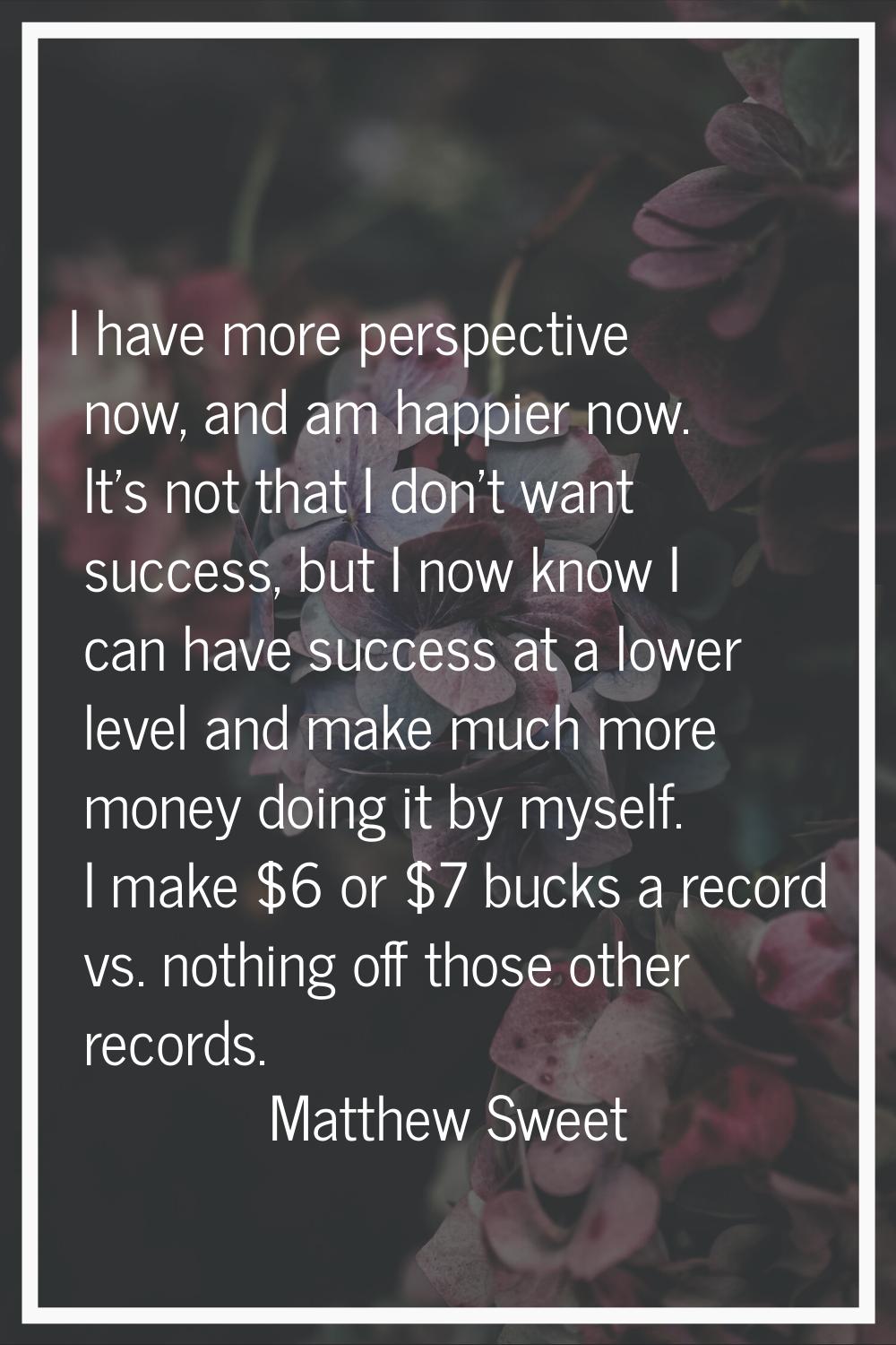 I have more perspective now, and am happier now. It's not that I don't want success, but I now know