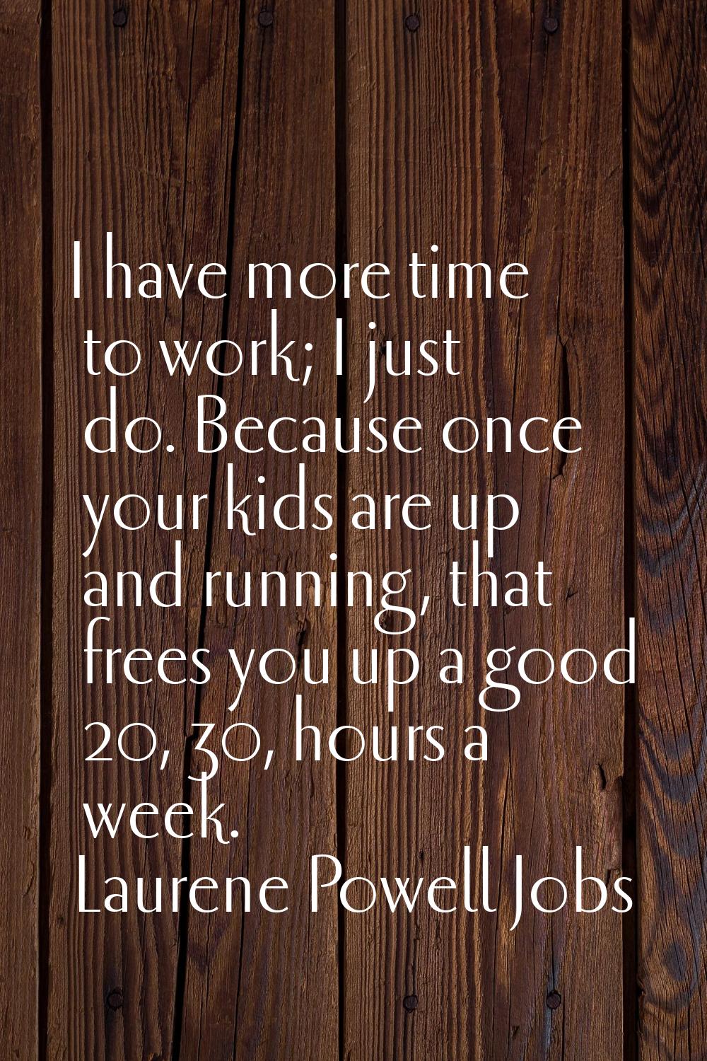 I have more time to work; I just do. Because once your kids are up and running, that frees you up a