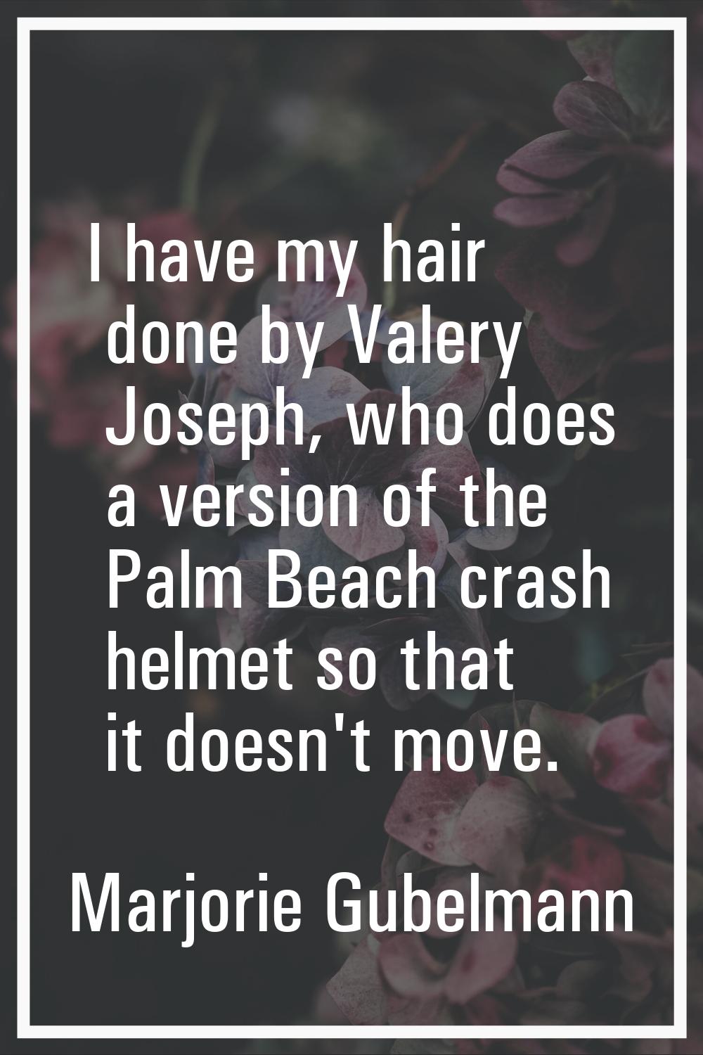I have my hair done by Valery Joseph, who does a version of the Palm Beach crash helmet so that it 