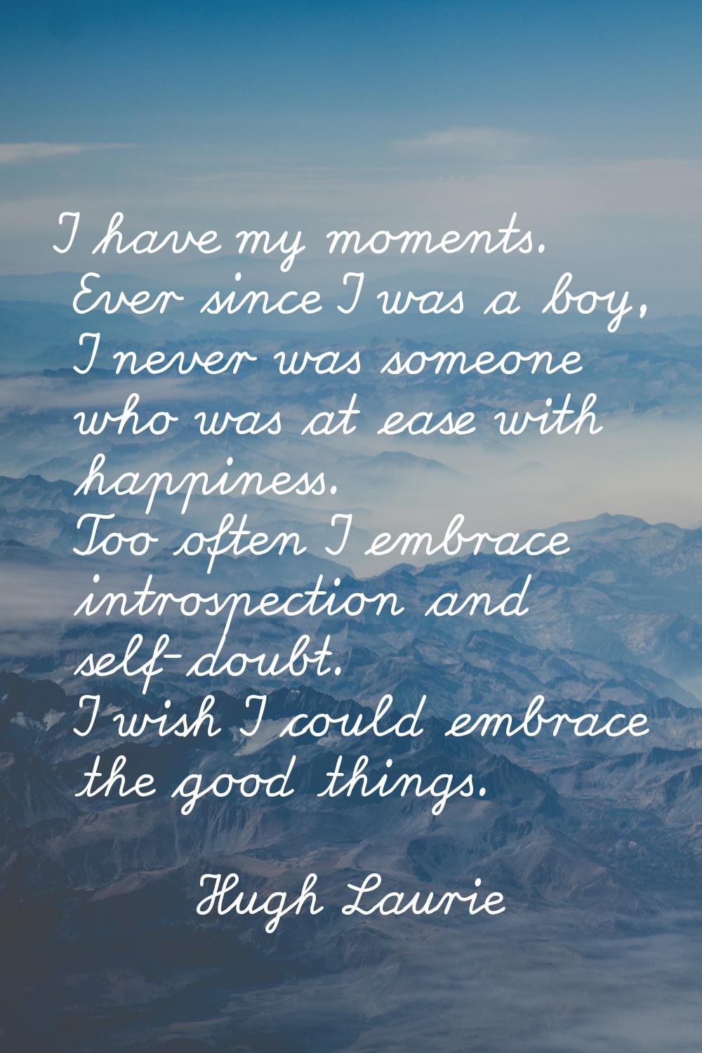 I have my moments. Ever since I was a boy, I never was someone who was at ease with happiness. Too 