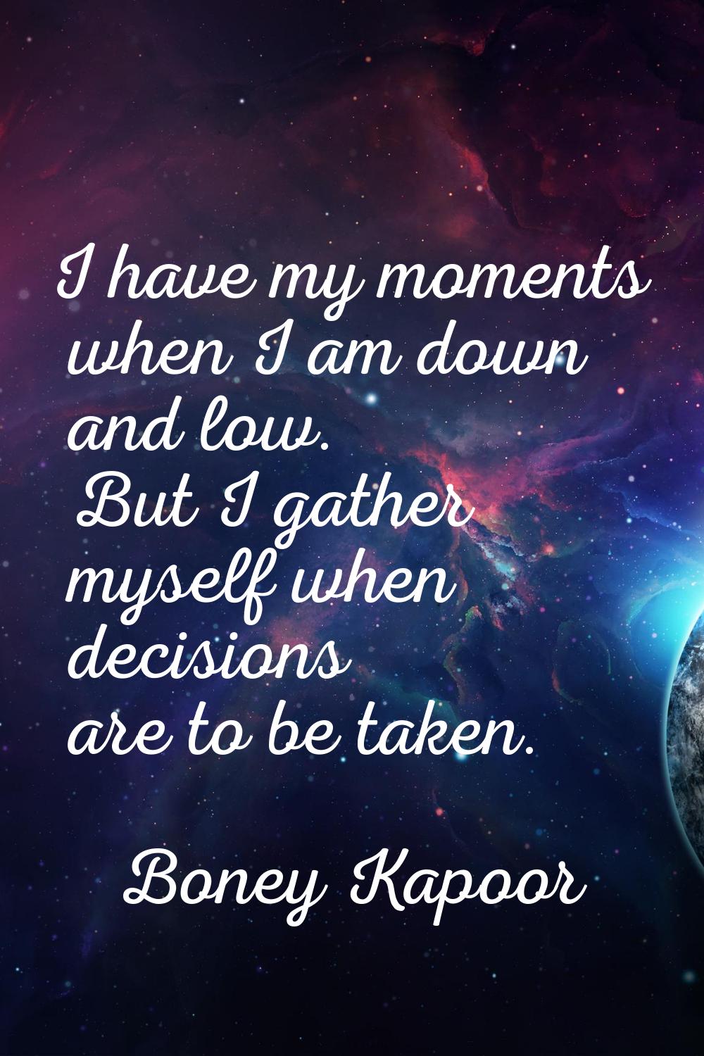 I have my moments when I am down and low. But I gather myself when decisions are to be taken.