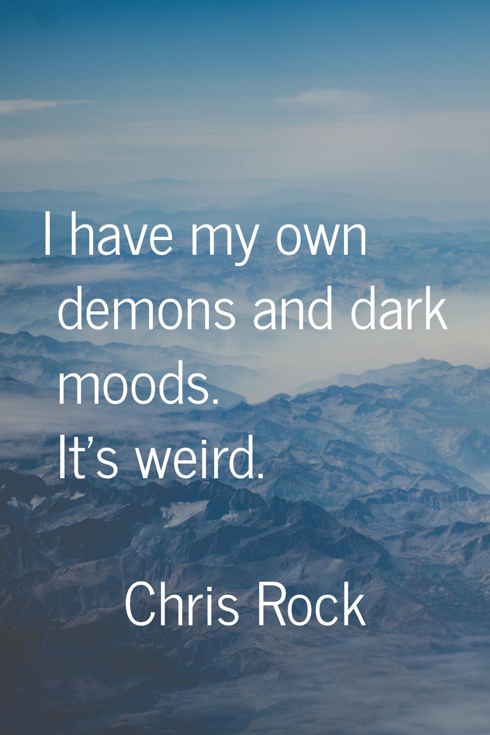 I have my own demons and dark moods. It's weird.