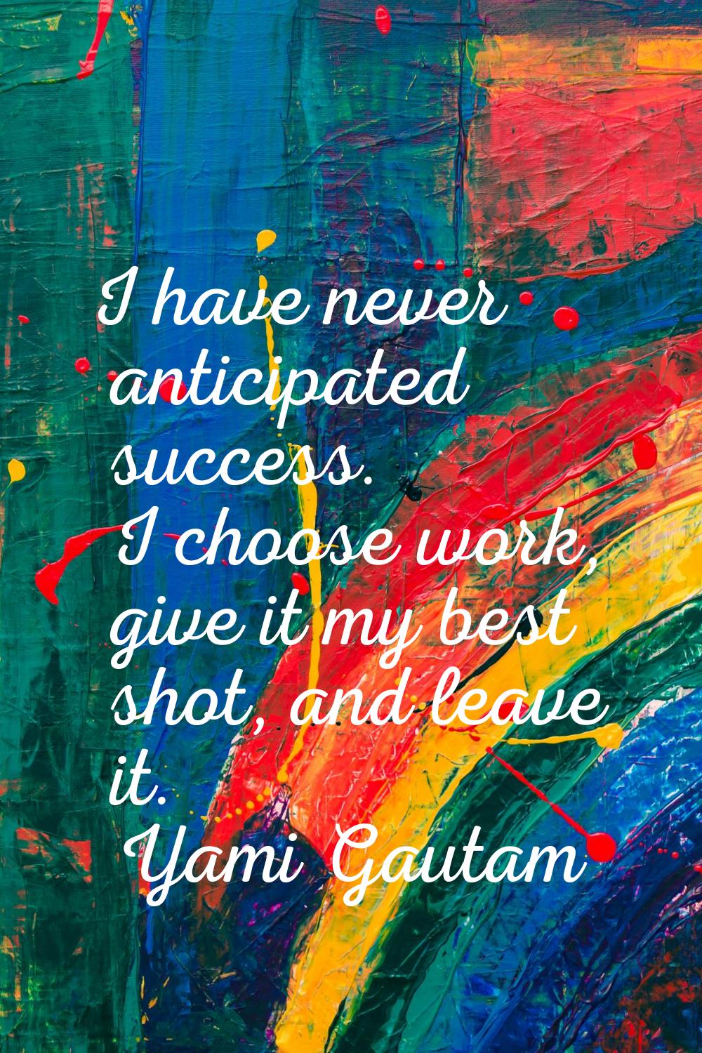 I have never anticipated success. I choose work, give it my best shot, and leave it.