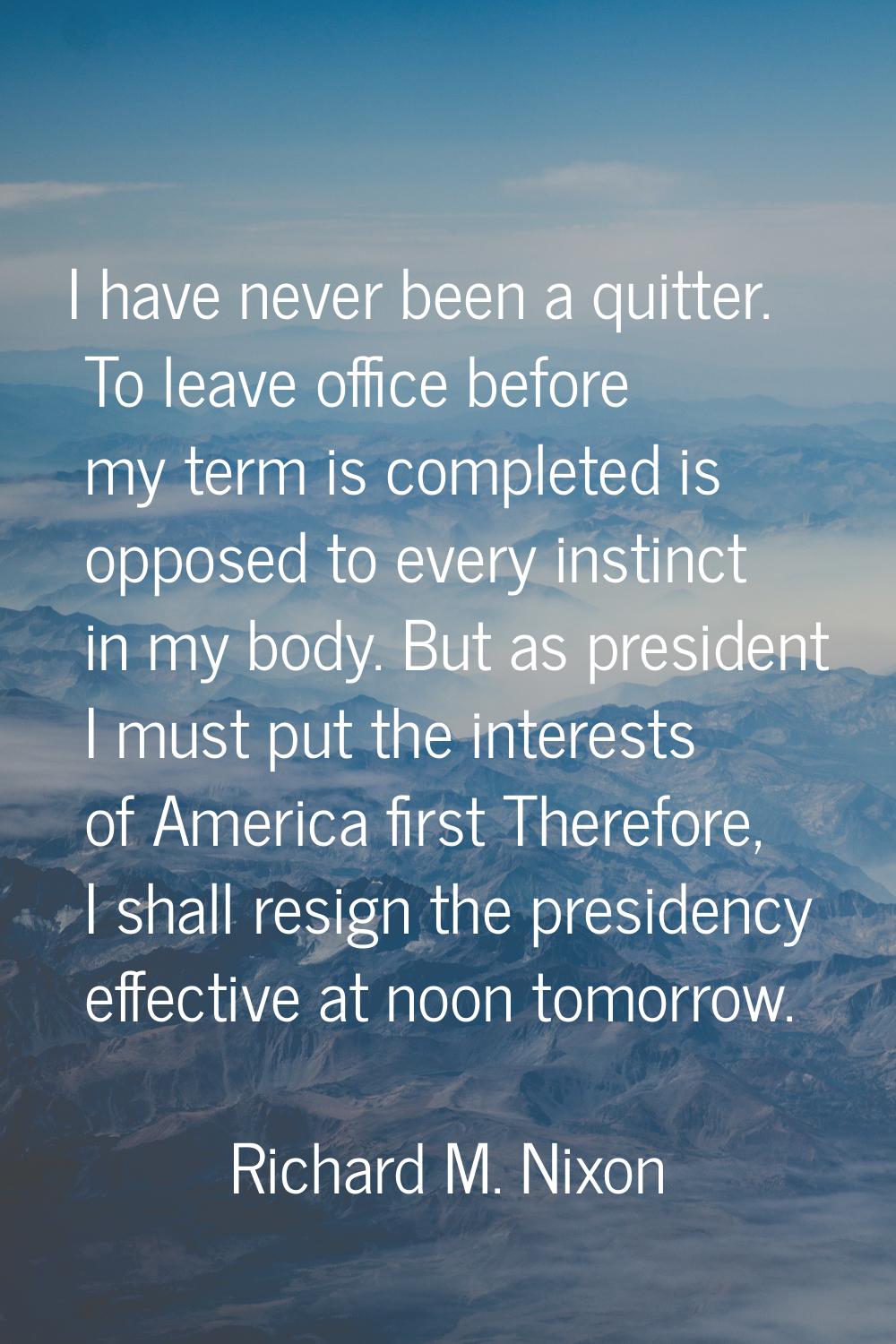 I have never been a quitter. To leave office before my term is completed is opposed to every instin