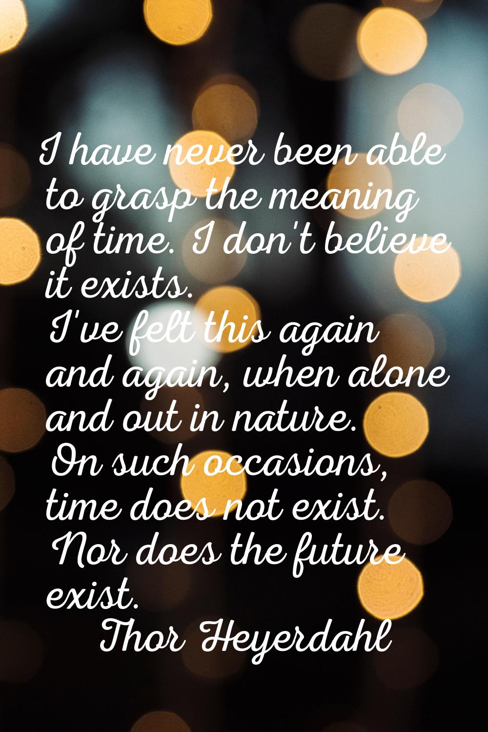 I have never been able to grasp the meaning of time. I don't believe it exists. I've felt this agai