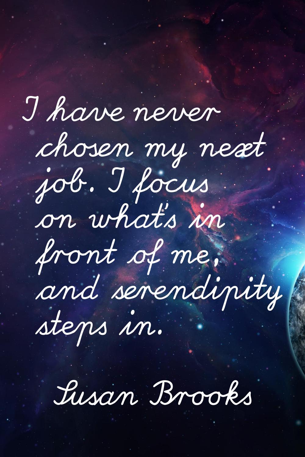 I have never chosen my next job. I focus on what's in front of me, and serendipity steps in.