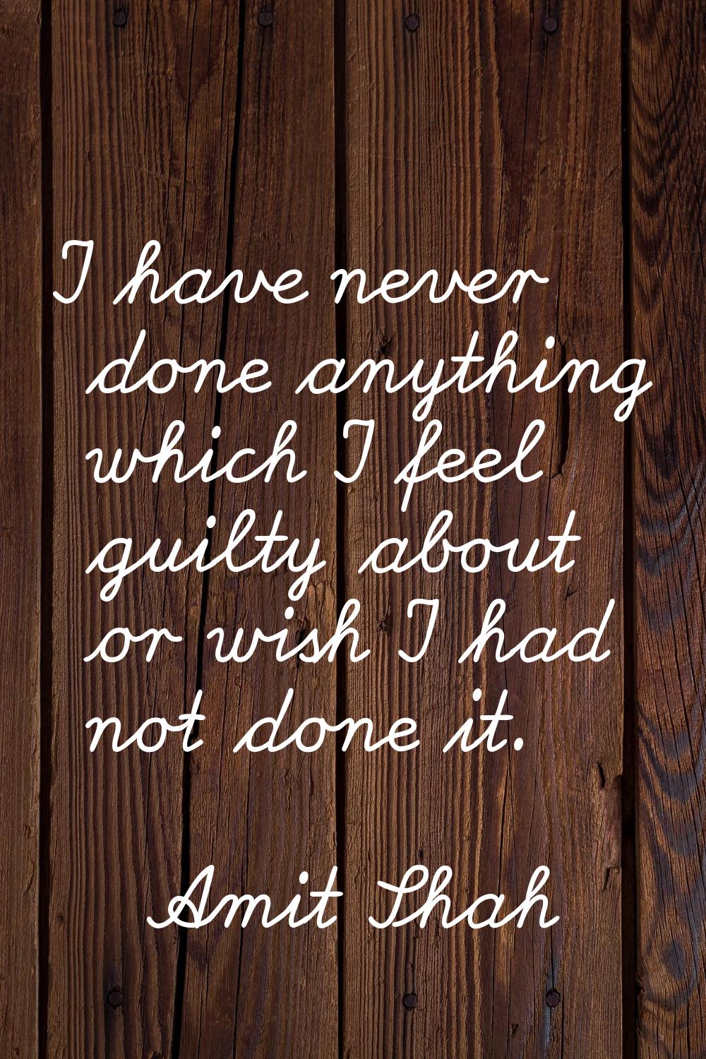 I have never done anything which I feel guilty about or wish I had not done it.