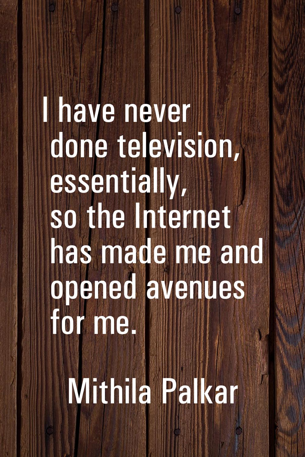 I have never done television, essentially, so the Internet has made me and opened avenues for me.