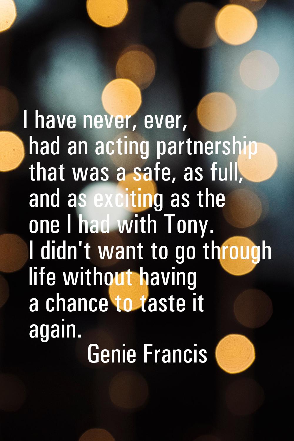 I have never, ever, had an acting partnership that was a safe, as full, and as exciting as the one 