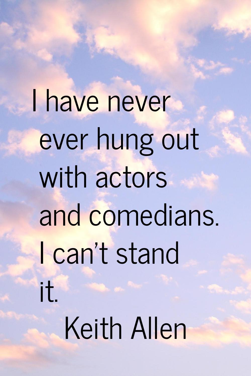 I have never ever hung out with actors and comedians. I can't stand it.