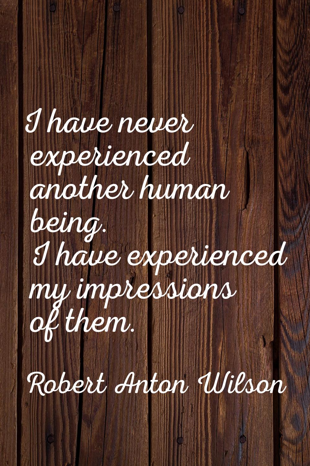 I have never experienced another human being. I have experienced my impressions of them.