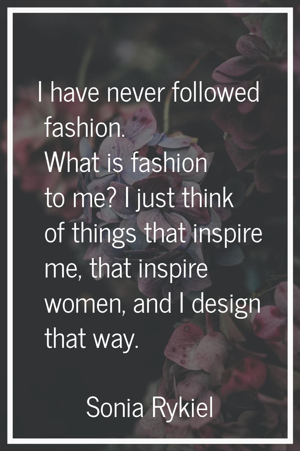 I have never followed fashion. What is fashion to me? I just think of things that inspire me, that 