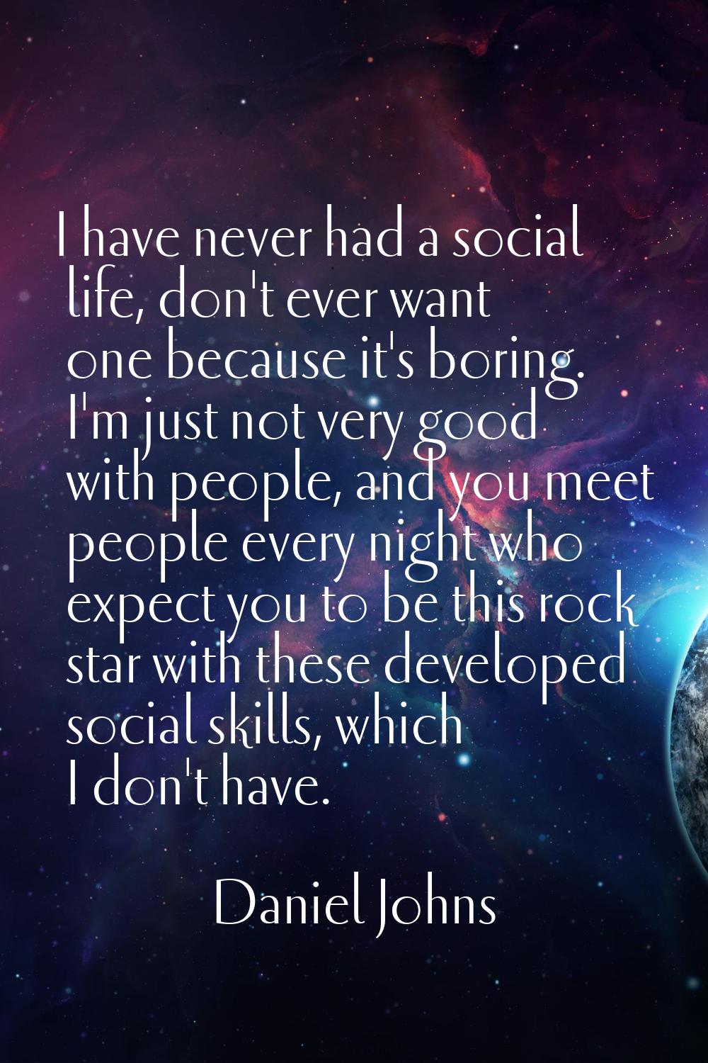 I have never had a social life, don't ever want one because it's boring. I'm just not very good wit