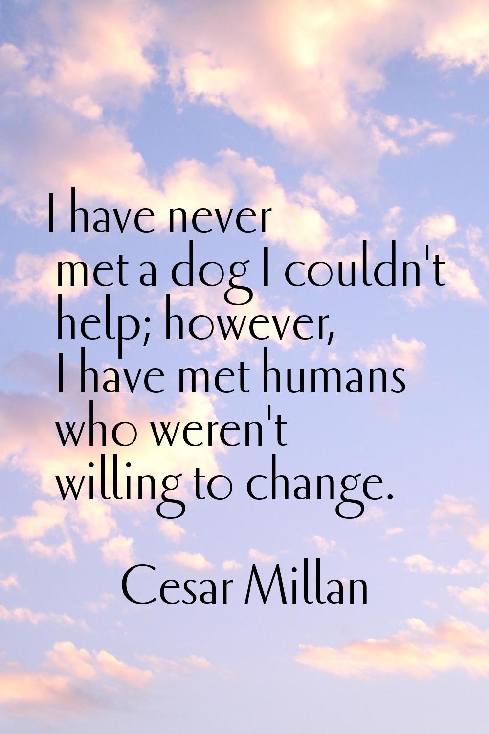 I have never met a dog I couldn't help; however, I have met humans who weren't willing to change.