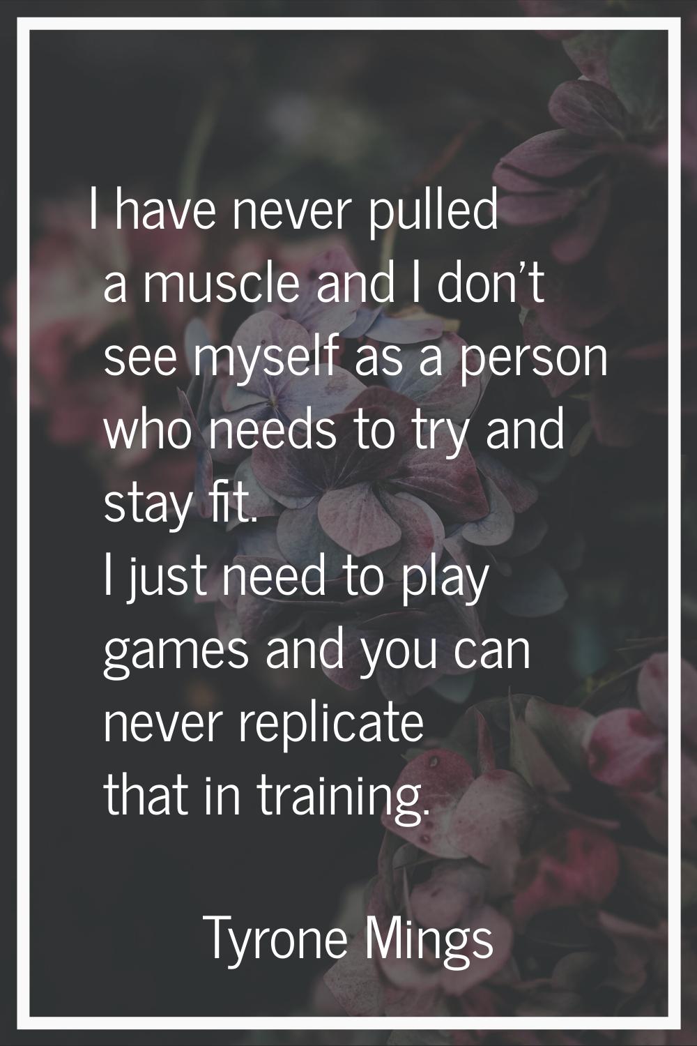 I have never pulled a muscle and I don’t see myself as a person who needs to try and stay fit. I ju