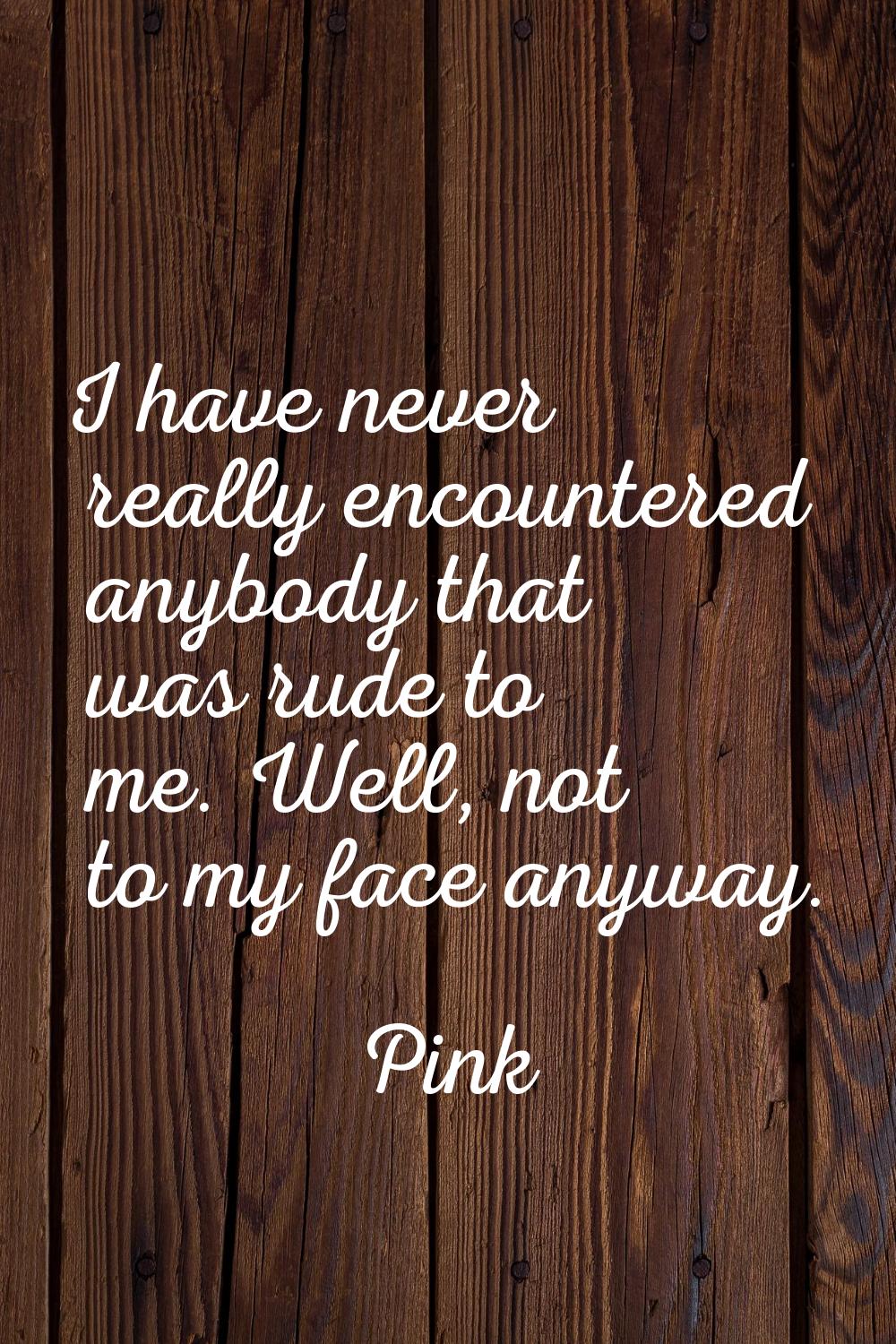I have never really encountered anybody that was rude to me. Well, not to my face anyway.