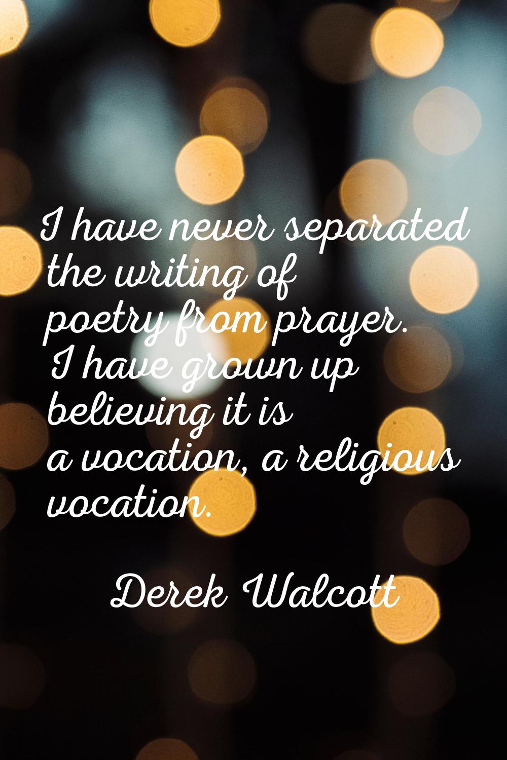 I have never separated the writing of poetry from prayer. I have grown up believing it is a vocatio