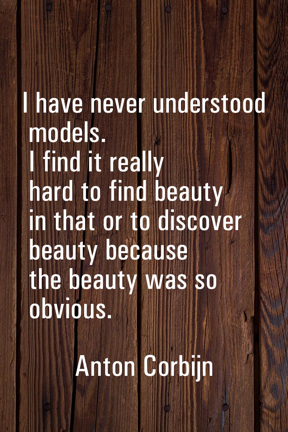 I have never understood models. I find it really hard to find beauty in that or to discover beauty 