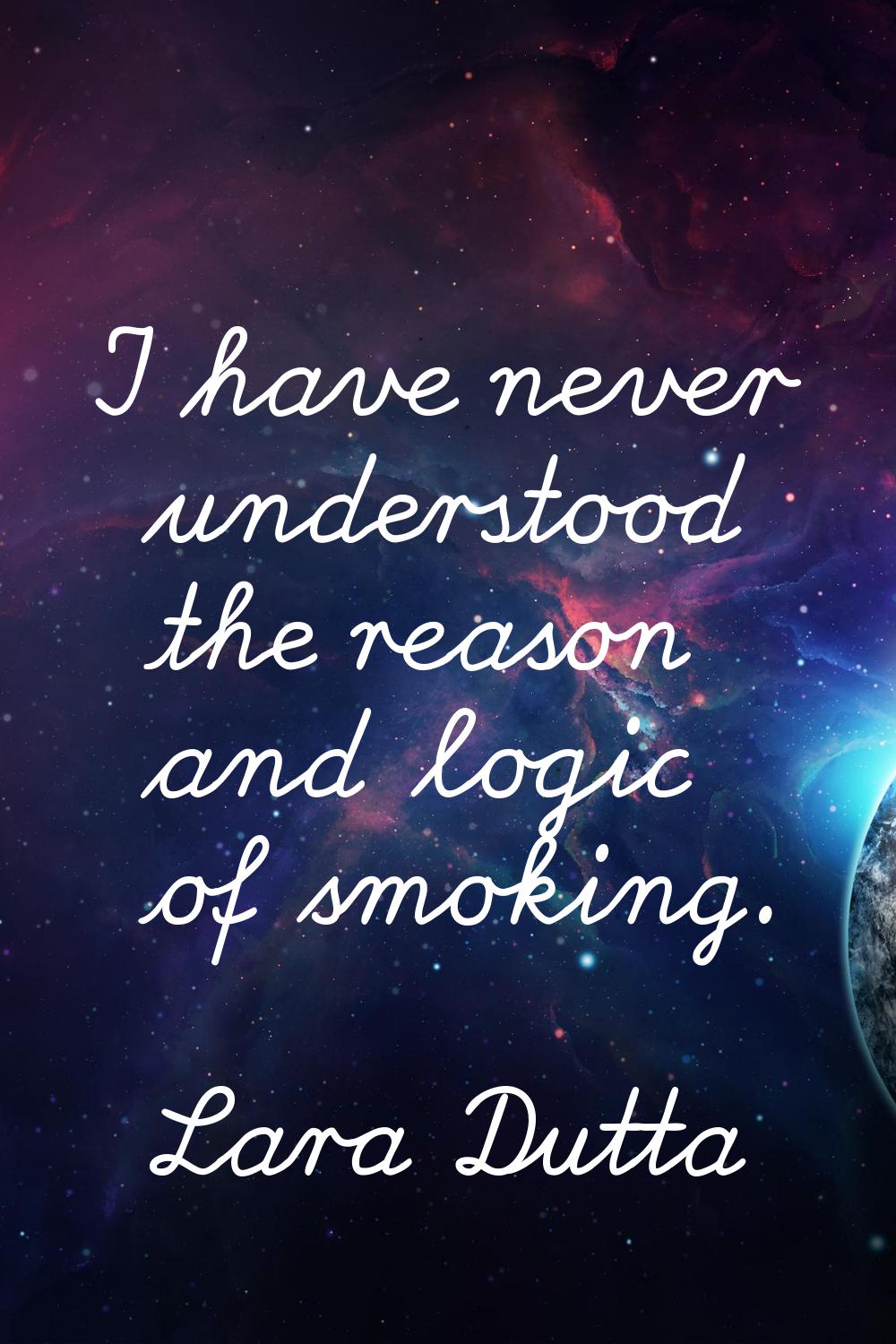 I have never understood the reason and logic of smoking.
